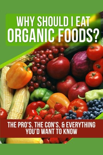 Why Should I Eat Organic Foods?: The Pro’s, the Con’s, & Everything You’d Want To Know (Volume 1)