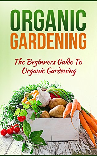 Organic Gardening: The Beginners Guide To Organic Gardening (Organic Gardening,Organic Gardening Tips,Organic Gardening For Beginners,Organic Garden,Gardening Book 1)