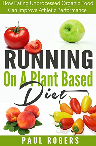 Running On A Plant Based Diet: How Eating Unprocessed Organic Food Can Improve Athletic Performance (Healthy Ways to Lose Weight Book 4)
